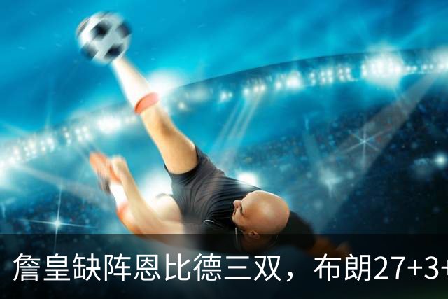 詹皇缺阵恩比德三双，布朗27+3+5+3，76人力克雄鹿豪取三连胜