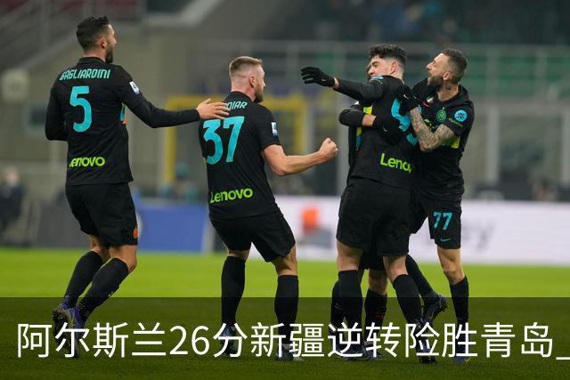 阿尔斯兰26分新疆逆转险胜青岛 阿不都15+9